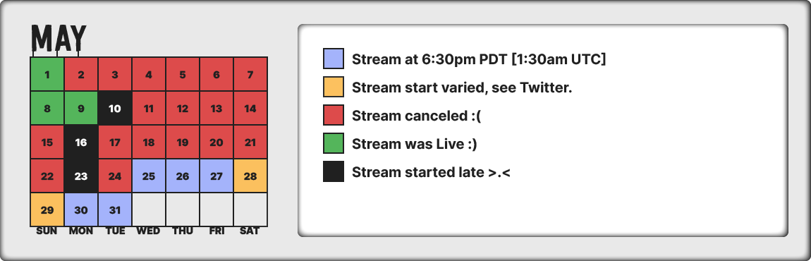 Schedule for May 2022, Monday through Friday streams will start after 6:30pm PDT (1:30am UTC). Weekend streams vary, check Twitter.
